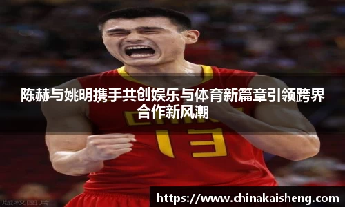陈赫与姚明携手共创娱乐与体育新篇章引领跨界合作新风潮