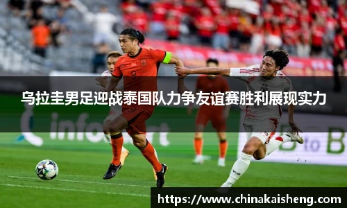 乌拉圭男足迎战泰国队力争友谊赛胜利展现实力